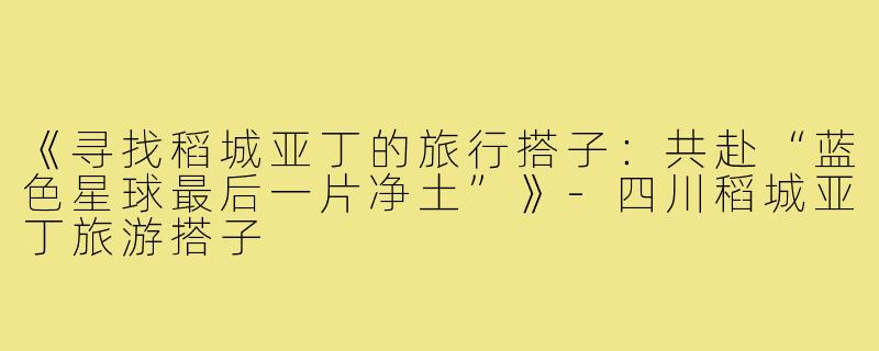 《寻找稻城亚丁的旅行搭子：共赴“蓝色星球最后一片净土”》-四川稻城亚丁旅游搭子