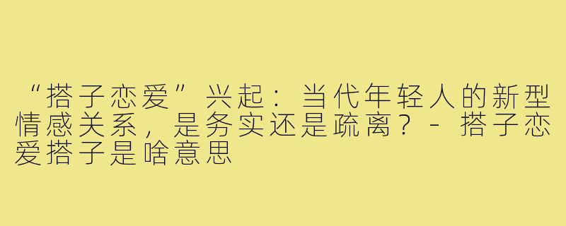 “搭子恋爱”兴起：当代年轻人的新型情感关系，是务实还是疏离？-搭子恋爱搭子是啥意思