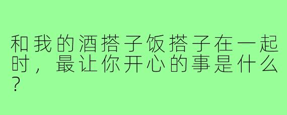 和我的酒搭子饭搭子在一起时，最让你开心的事是什么？