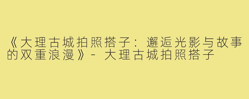 《大理古城拍照搭子:邂逅光影与故事的双重浪漫》-大理古城拍照搭子
