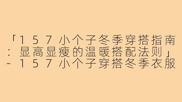 「157小个子冬季穿搭指南：显高显瘦的温暖搭配法则」-157小个子穿搭冬季衣服