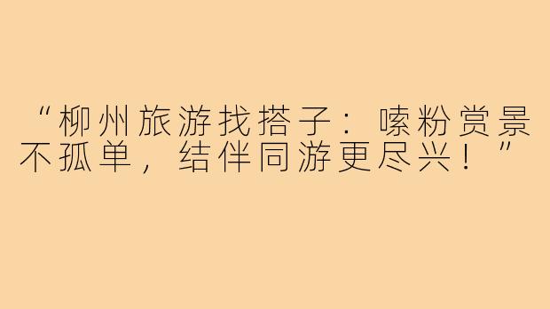 “柳州旅游找搭子：嗦粉赏景不孤单，结伴同游更尽兴！”