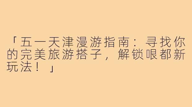 「五一天津漫游指南：寻找你的完美旅游搭子，解锁哏都新玩法！」
