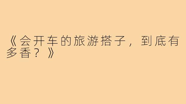 《会开车的旅游搭子，到底有多香？》