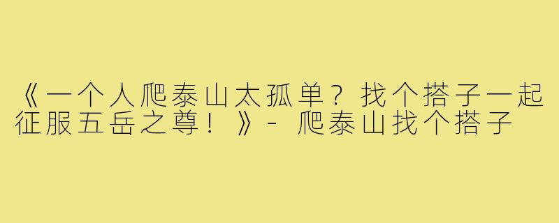 《一个人爬泰山太孤单?找个搭子一起征服五岳之尊!》-爬泰山找个搭子