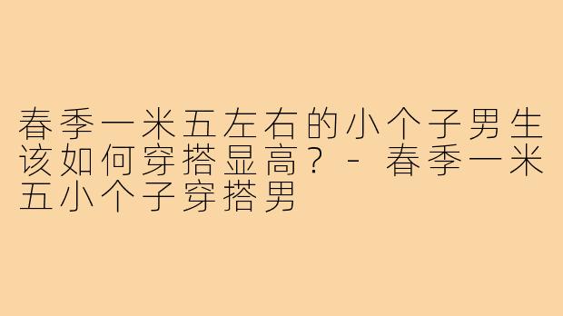 春季一米五左右的小个子男生该如何穿搭显高？-春季一米五小个子穿搭男