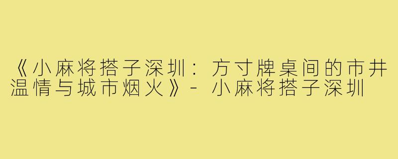 《小麻将搭子深圳：方寸牌桌间的市井温情与城市烟火》-小麻将搭子深圳