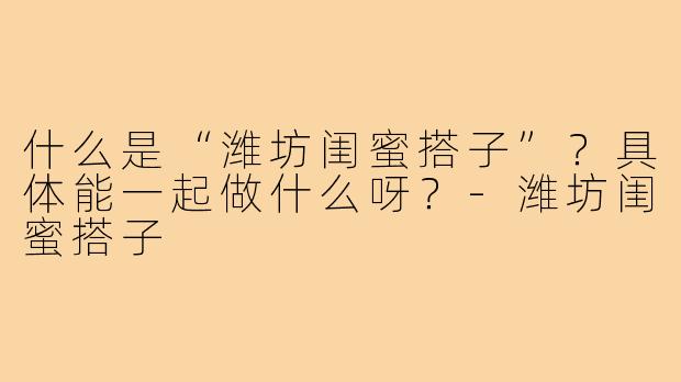 什么是“潍坊闺蜜搭子”?具体能一起做什么呀?-潍坊闺蜜搭子