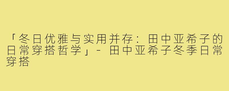 「冬日优雅与实用并存：田中亚希子的日常穿搭哲学」-田中亚希子冬季日常穿搭