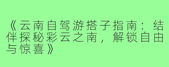 《云南自驾游搭子指南：结伴探秘彩云之南，解锁自由与惊喜》