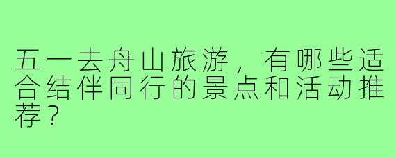 五一去舟山旅游,有哪些适合结伴同行的景点和活动推荐?