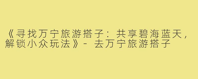 《寻找万宁旅游搭子：共享碧海蓝天，解锁小众玩法》-去万宁旅游搭子