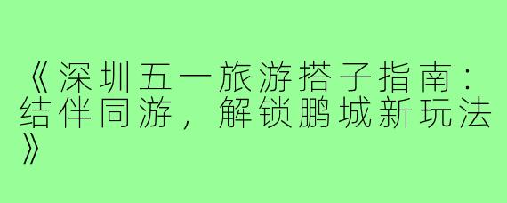 《深圳五一旅游搭子指南：结伴同游，解锁鹏城新玩法》