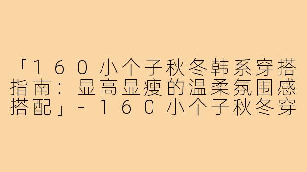 「160小个子秋冬韩系穿搭指南：显高显瘦的温柔氛围感搭配」-160小个子秋冬穿搭韩式