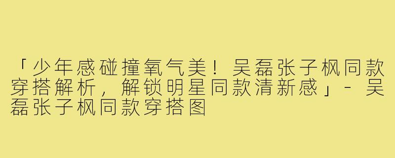 「少年感碰撞氧气美！吴磊张子枫同款穿搭解析，解锁明星同款清新感」-吴磊张子枫同款穿搭图
