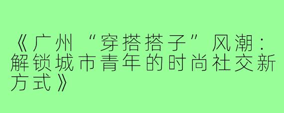 《广州“穿搭搭子”风潮：解锁城市青年的时尚社交新方式》