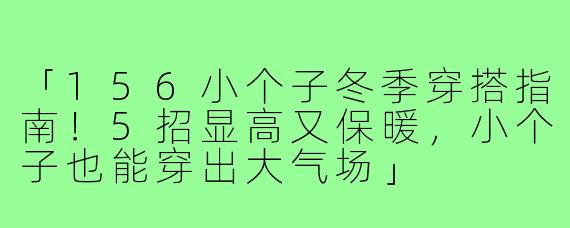 「156小个子冬季穿搭指南！5招显高又保暖，小个子也能穿出大气场」