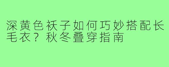 深黄色袄子如何巧妙搭配长毛衣？秋冬叠穿指南
