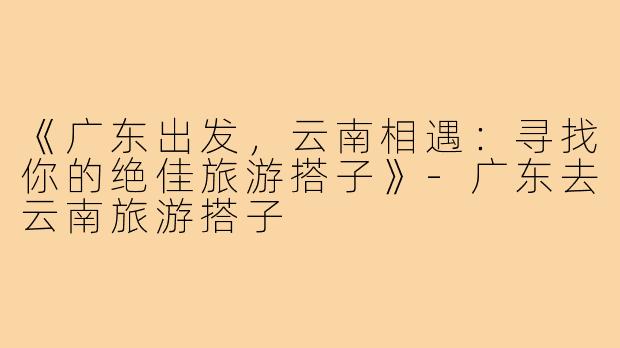 《广东出发，云南相遇：寻找你的绝佳旅游搭子》-广东去云南旅游搭子