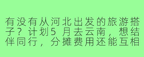 有没有从河北出发的旅游搭子？计划5月去云南，想结伴同行，分摊费用还能互相照应~
