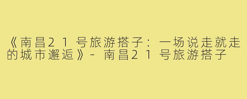 《南昌21号旅游搭子：一场说走就走的城市邂逅》-南昌21号旅游搭子