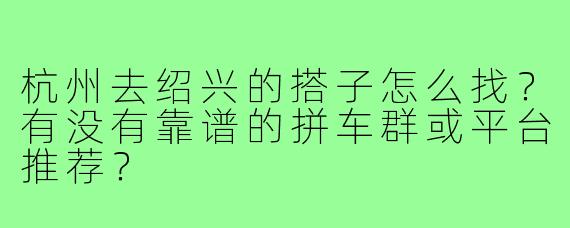 杭州去绍兴的搭子怎么找?有没有靠谱的拼车群或平台推荐?