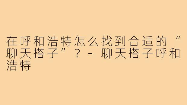 在呼和浩特怎么找到合适的“聊天搭子”?-聊天搭子呼和浩特