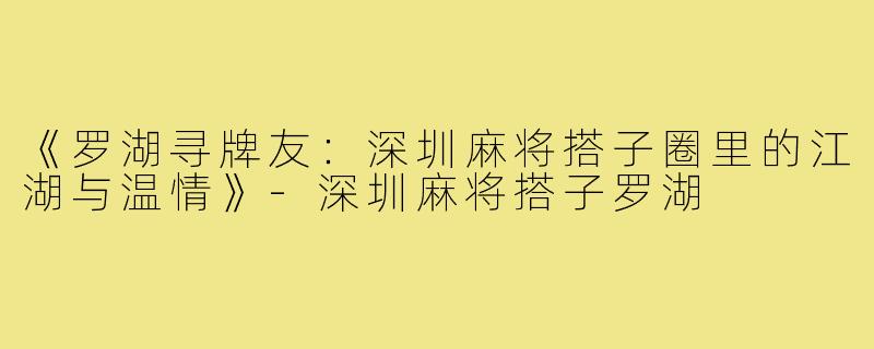 《罗湖寻牌友:深圳麻将搭子圈里的江湖与温情》-深圳麻将搭子罗湖