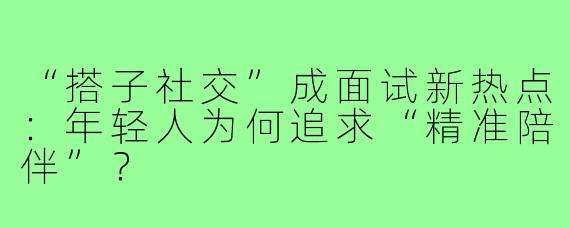 “搭子社交”成面试新热点：年轻人为何追求“精准陪伴”？
