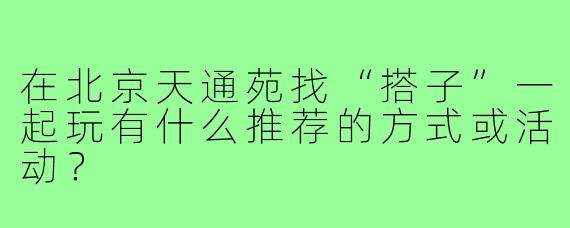 在北京天通苑找“搭子”一起玩有什么推荐的方式或活动?