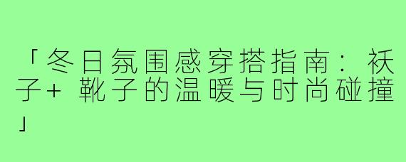 「冬日氛围感穿搭指南:袄子+靴子的温暖与时尚碰撞」