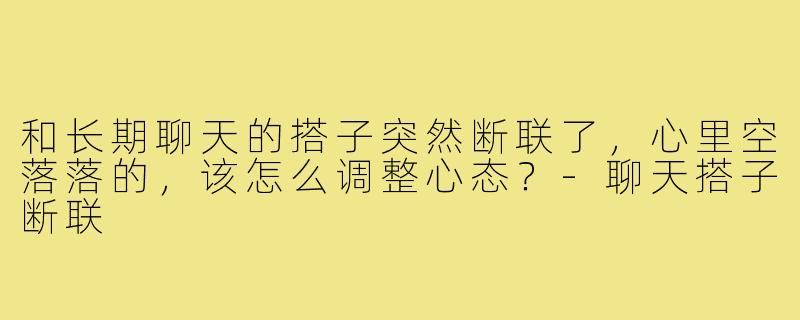 和长期聊天的搭子突然断联了,心里空落落的,该怎么调整心态?-聊天搭子断联