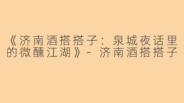 《济南酒搭搭子：泉城夜话里的微醺江湖》-济南酒搭搭子