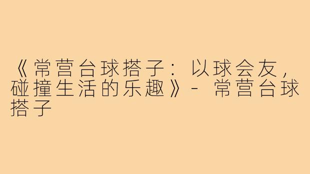 《常营台球搭子：以球会友，碰撞生活的乐趣》-常营台球搭子