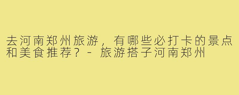 去河南郑州旅游，有哪些必打卡的景点和美食推荐？-旅游搭子河南郑州