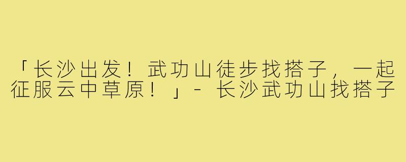 「长沙出发！武功山徒步找搭子，一起征服云中草原！」-长沙武功山找搭子