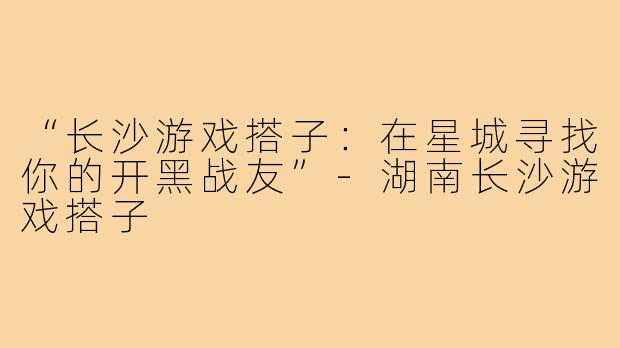 “长沙游戏搭子：在星城寻找你的开黑战友”-湖南长沙游戏搭子