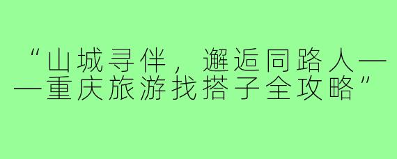 “山城寻伴,邂逅同路人——重庆旅游找搭子全攻略”