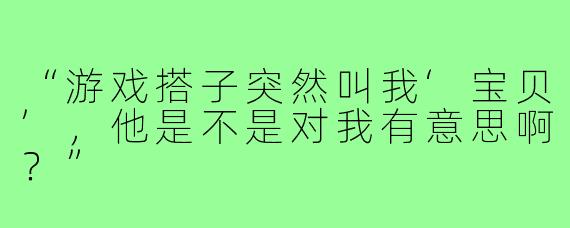 “游戏搭子突然叫我‘宝贝’,他是不是对我有意思啊?”