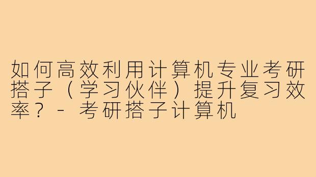 如何高效利用计算机专业考研搭子(学习伙伴)提升复习效率?-考研搭子计算机
