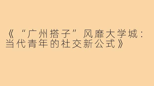 《“广州搭子”风靡大学城：当代青年的社交新公式》