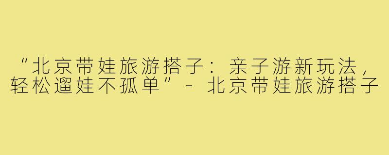“北京带娃旅游搭子：亲子游新玩法，轻松遛娃不孤单”-北京带娃旅游搭子