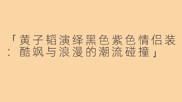 「黄子韬演绎黑色紫色情侣装：酷飒与浪漫的潮流碰撞」