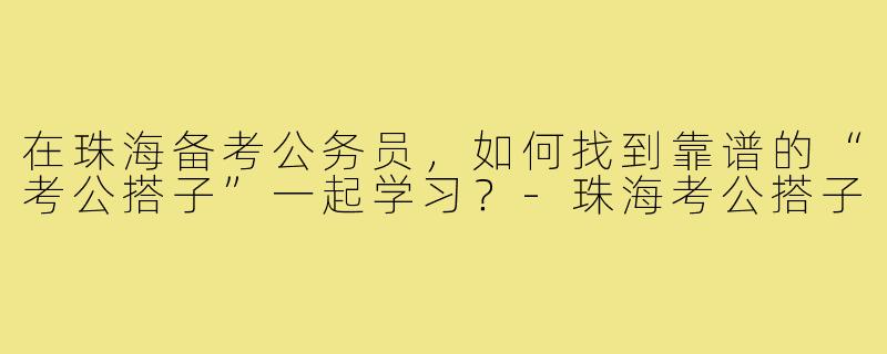 在珠海备考公务员,如何找到靠谱的“考公搭子”一起学习?-珠海考公搭子