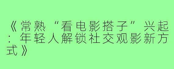 《常熟“看电影搭子”兴起:年轻人解锁社交观影新方式》