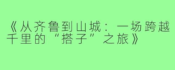 《从齐鲁到山城:一场跨越千里的“搭子”之旅》