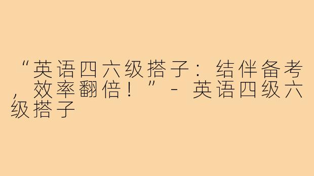 “英语四六级搭子：结伴备考，效率翻倍！”-英语四级六级搭子