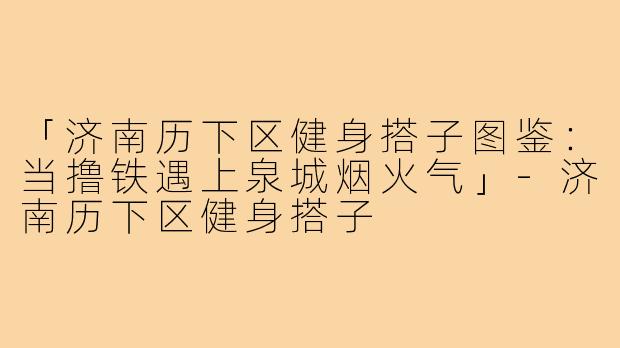 「济南历下区健身搭子图鉴：当撸铁遇上泉城烟火气」-济南历下区健身搭子