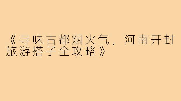 《寻味古都烟火气，河南开封旅游搭子全攻略》