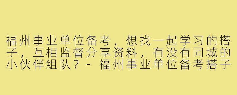 福州事业单位备考，想找一起学习的搭子，互相监督分享资料，有没有同城的小伙伴组队？-福州事业单位备考搭子
